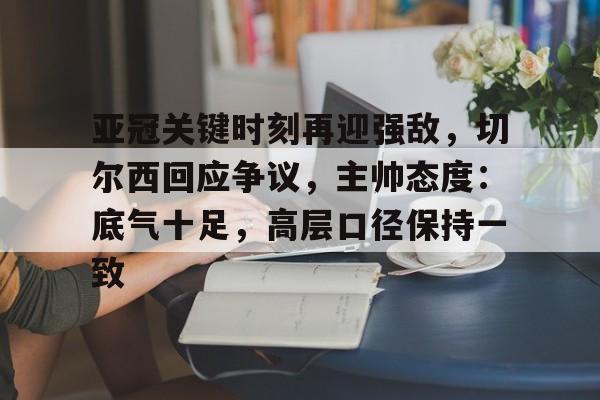 开云官网-关于亚冠关键时刻再迎强敌，切尔西回应争议，主帅态度：底气十足，高层口径保持一致的信息